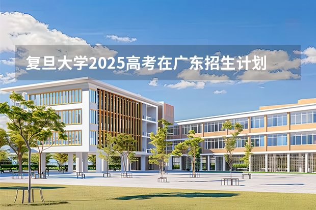 复旦大学2025高考在广东招生计划介绍