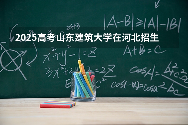 2025高考山东建筑大学在河北招生批次 有哪些专业？（2026参考）