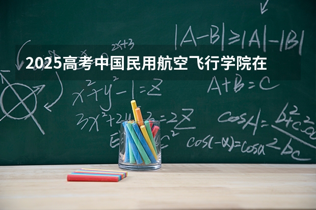 2025高考中国民用航空飞行学院在河北招生批次 有哪些专业？（2026参考）