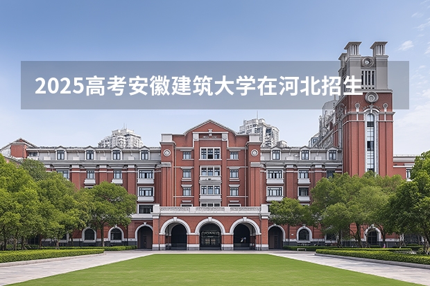 2025高考安徽建筑大学在河北招生批次 有哪些专业？（2026参考）