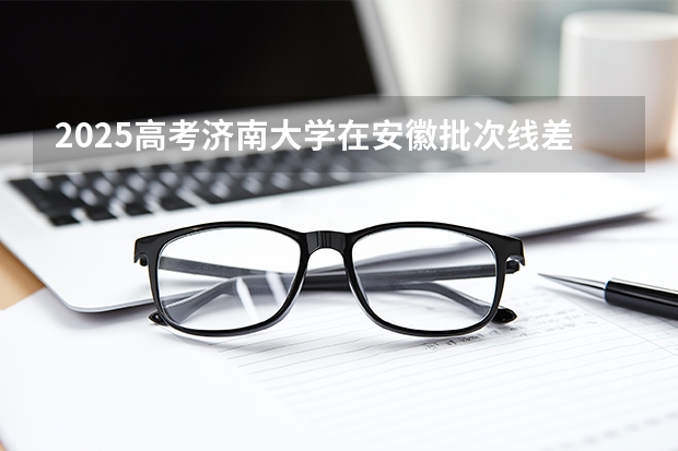 2025高考济南大学在安徽批次线差是多少（2026参考）