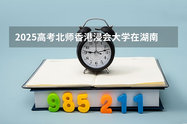 2025高考北师香港浸会大学在湖南招生批次 有哪些专业？（2026参考）