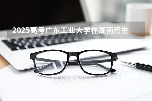 2025高考广东工业大学在湖南招生批次 有哪些专业？