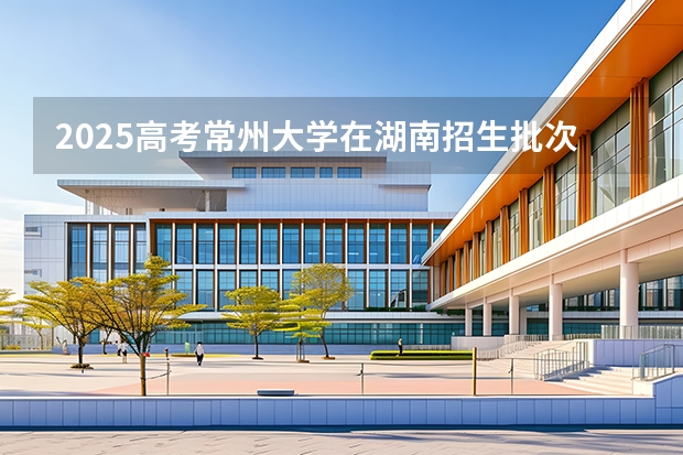 2025高考常州大学在湖南招生批次 有哪些专业？（2026参考）