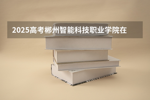 2025高考郴州智能科技职业学院在湖南招生批次 有哪些专业？（2026参考）
