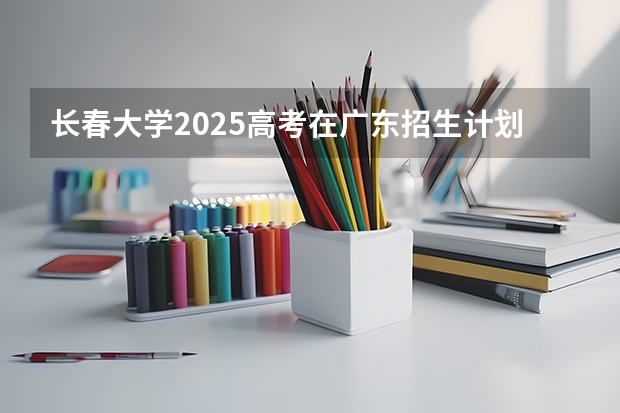 长春大学2025高考在广东招生计划介绍