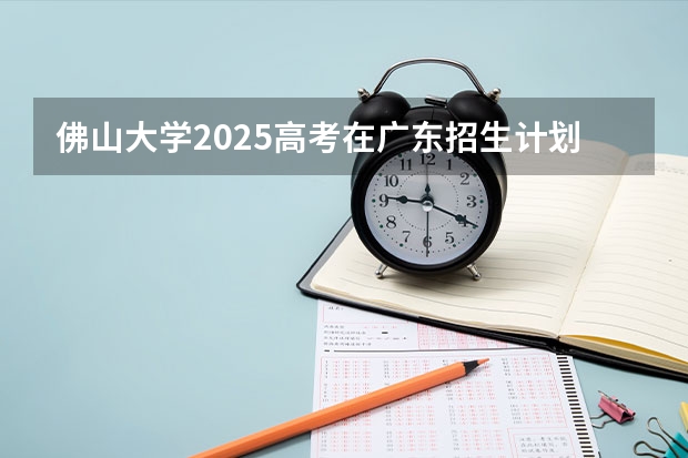 佛山大学2025高考在广东招生计划介绍