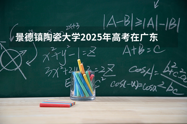 景德镇陶瓷大学2025年高考在广东投档分数线