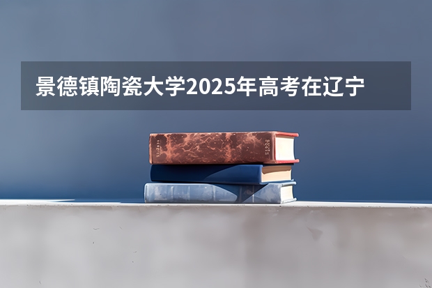 景德镇陶瓷大学2025年高考在辽宁投档分数线