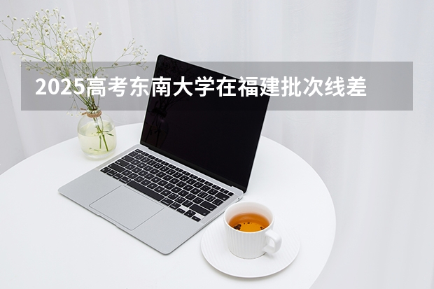 2025高考东南大学在福建批次线差是多少（2026参考）