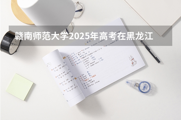 赣南师范大学2025年高考在黑龙江投档分数线