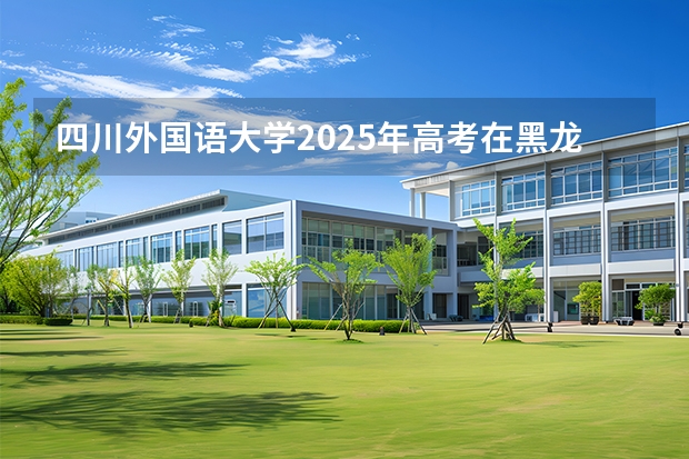 四川外国语大学2025年高考在黑龙江投档分数线