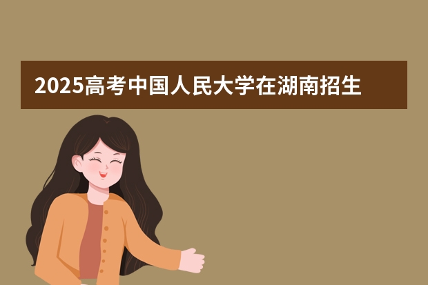 2025高考中国人民大学在湖南招生批次 有哪些专业?