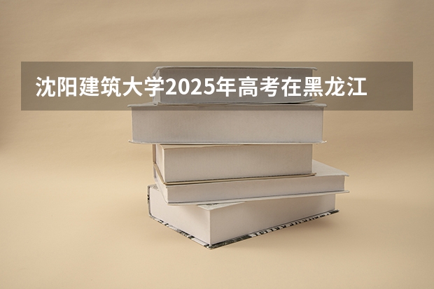 沈阳建筑大学2025年高考在黑龙江投档分数线
