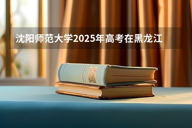 沈阳师范大学2025年高考在黑龙江投档分数线