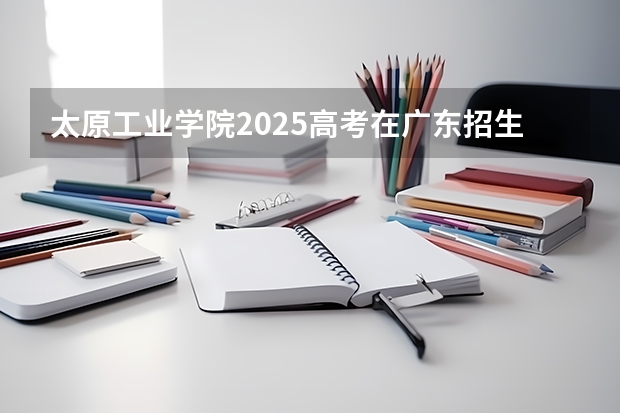 太原工业学院2025高考在广东招生计划介绍