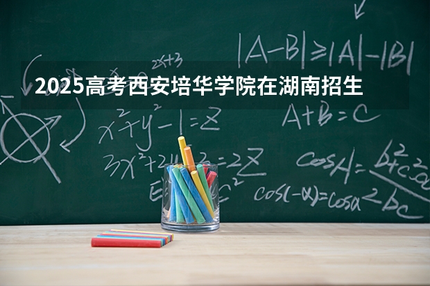 2025高考西安培华学院在湖南招生批次 有哪些专业？