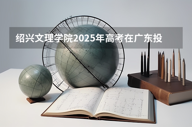 绍兴文理学院2025年高考在广东投档分数线
