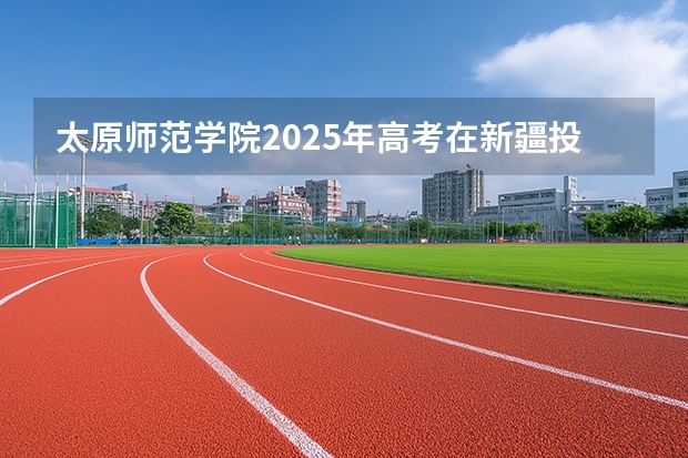 太原师范学院2025年高考在新疆投档分数线