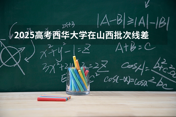 2025高考西华大学在山西批次线差是多少（2026参考）