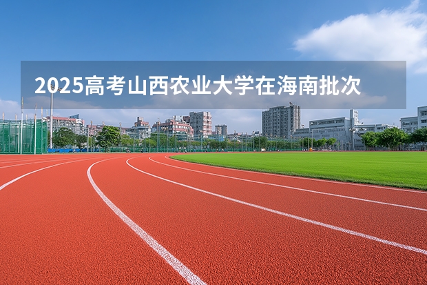 2025高考山西农业大学在海南批次线差是多少（2026参考）
