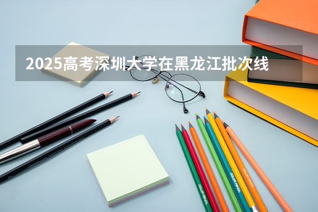 2025高考深圳大学在黑龙江批次线差是多少（2026参考）