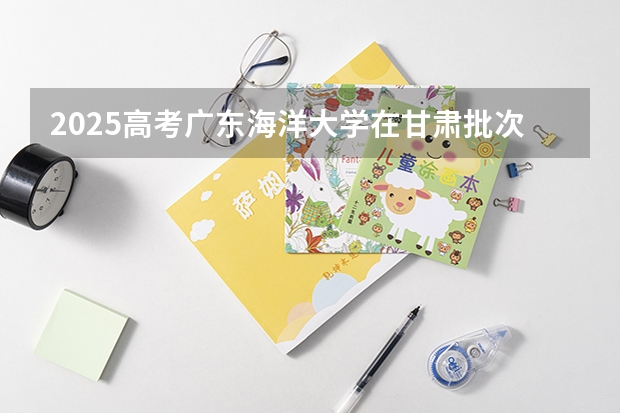 2025高考广东海洋大学在甘肃批次线差是多少（2026参考）