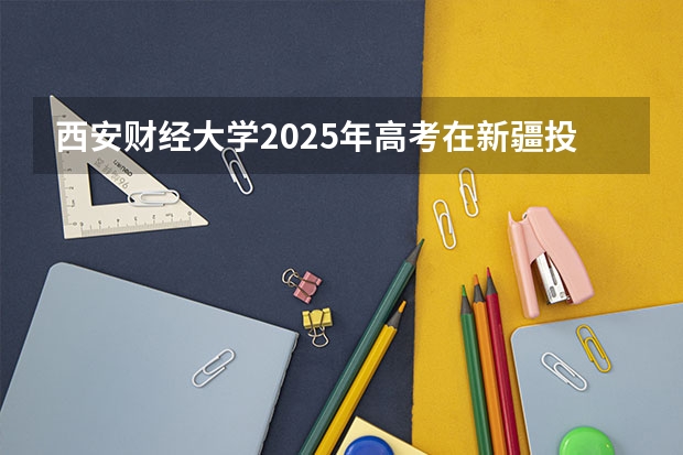 西安财经大学2025年高考在新疆投档分数线