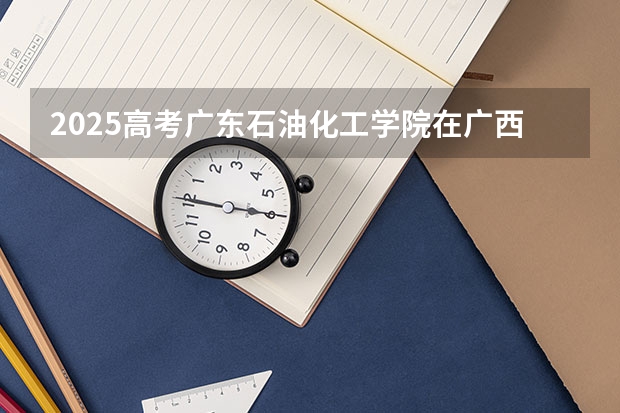 2025高考广东石油化工学院在广西批次线差是多少（2026参考）