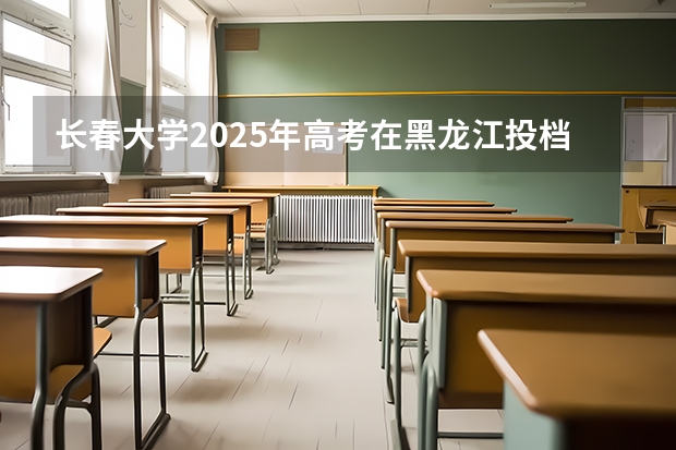 长春大学2025年高考在黑龙江投档分数线