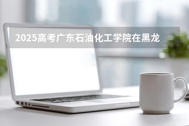 2025高考广东石油化工学院在黑龙江批次线差是多少（2026参考）