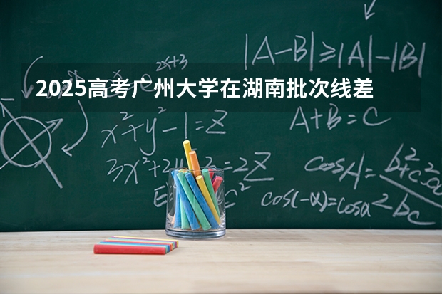 2025高考广州大学在湖南批次线差是多少（2026参考）