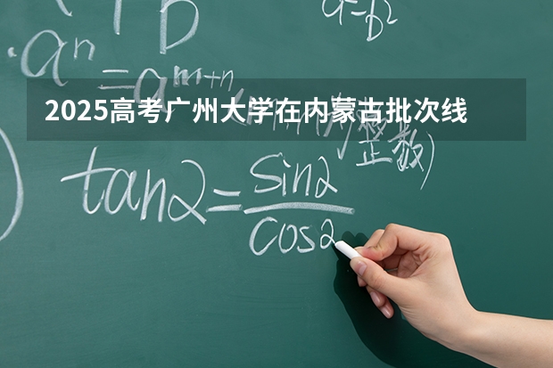 2025高考广州大学在内蒙古批次线差是多少（2026参考）