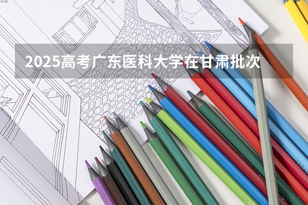 2025高考广东医科大学在甘肃批次线差是多少（2026参考）