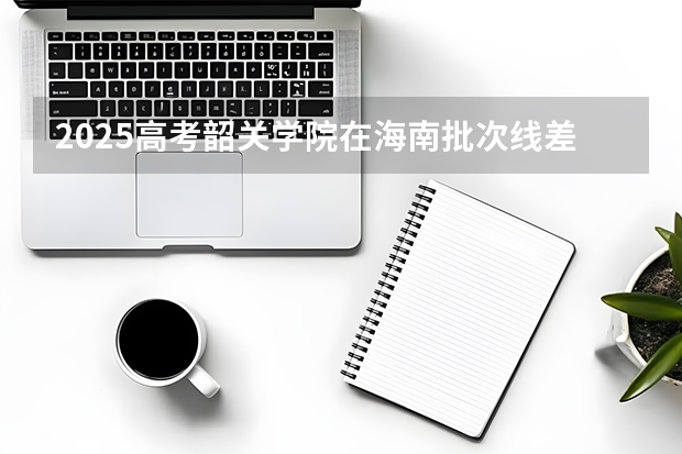 2025高考韶关学院在海南批次线差是多少（2026参考）