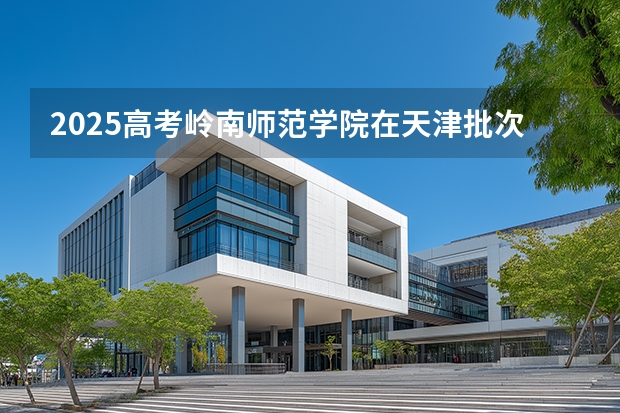 2025高考岭南师范学院在天津批次线差是多少（2026参考）