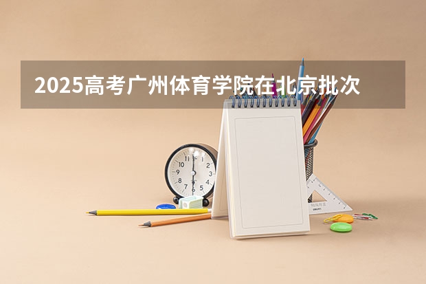 2025高考广州体育学院在北京批次线差是多少（2026参考）