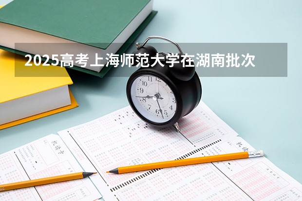 2025高考上海师范大学在湖南批次线差是多少（2026参考）