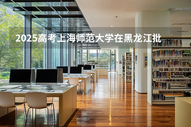 2025高考上海师范大学在黑龙江批次线差是多少（2026参考）