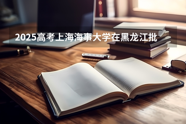 2025高考上海海事大学在黑龙江批次线差是多少（2026参考）