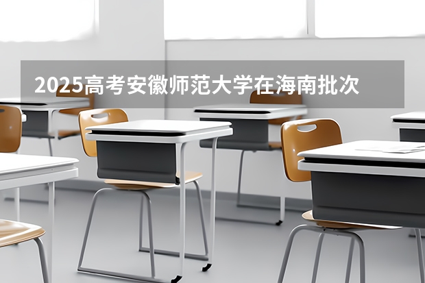 2025高考安徽师范大学在海南批次线差是多少（2026参考）