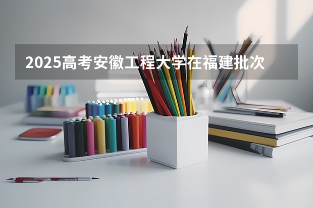 2025高考安徽工程大学在福建批次线差是多少（2026参考）