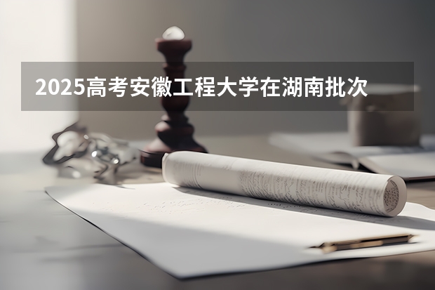 2025高考安徽工程大学在湖南批次线差是多少（2026参考）
