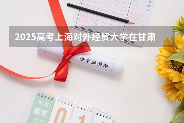 2025高考上海对外经贸大学在甘肃批次线差是多少（2026参考）