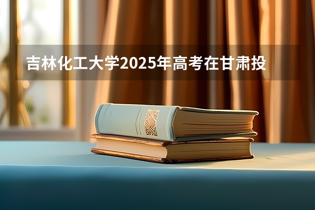 吉林化工大学2025年高考在甘肃投档分数线