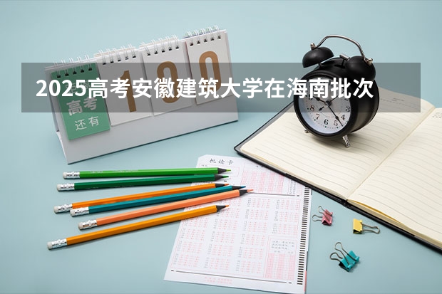 2025高考安徽建筑大学在海南批次线差是多少（2026参考）