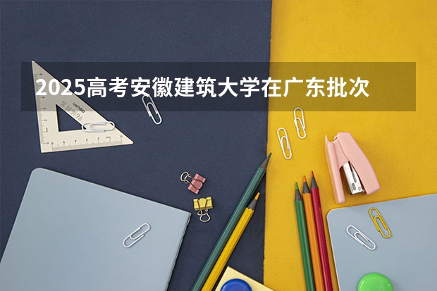 2025高考安徽建筑大学在广东批次线差是多少（2026参考）