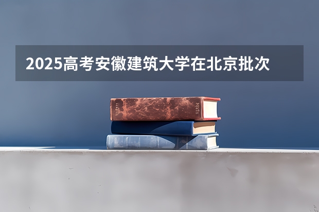 2025高考安徽建筑大学在北京批次线差是多少（2026参考）