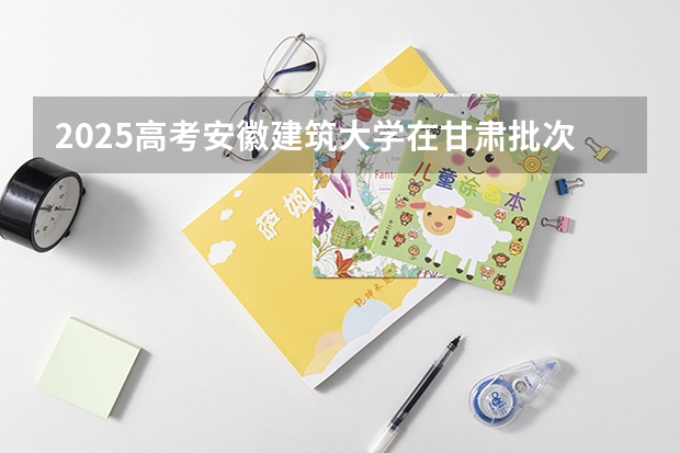 2025高考安徽建筑大学在甘肃批次线差是多少（2026参考）