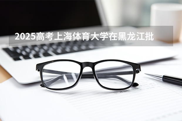 2025高考上海体育大学在黑龙江批次线差是多少（2026参考）